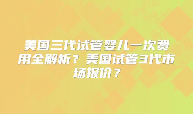 美国三代试管婴儿一次费用全解析?美国试管3代市场报价?