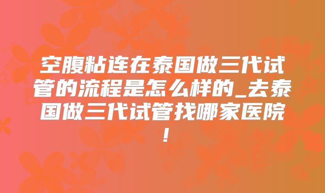空腹粘连在泰国做三代试管的流程是怎么样的_去泰国做三代试管找哪家医院！