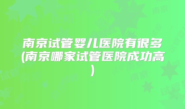 南京试管婴儿医院有很多(南京哪家试管医院成功高)