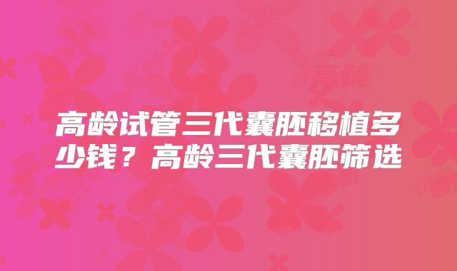 高龄试管三代囊胚移植多少钱?高龄三代囊胚筛选