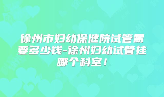 徐州市妇幼保健院试管需要多少钱-徐州妇幼试管挂哪个科室！