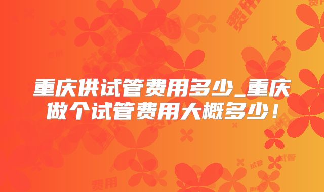 重庆供试管费用多少_重庆做个试管费用大概多少!