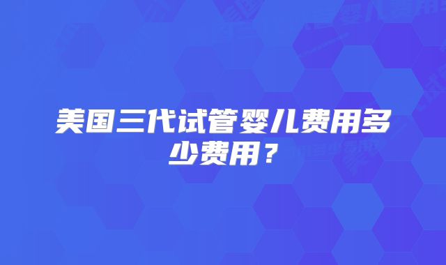 美国三代试管婴儿费用多少费用？
