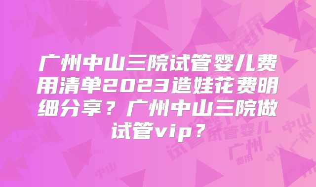 广州中山三院试管婴儿费用清单2023造娃花费明细分享?广州中山三院做试管vip?