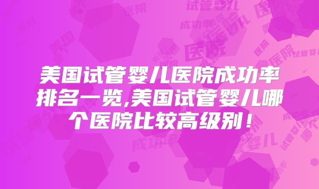 美国试管婴儿医院成功率排名一览,美国试管婴儿哪个医院比较高级别！