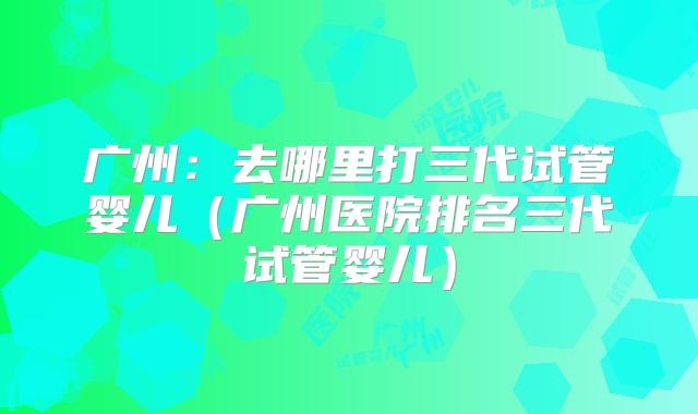 广州:去哪里打三代试管婴儿(广州医院排名三代试管婴儿)