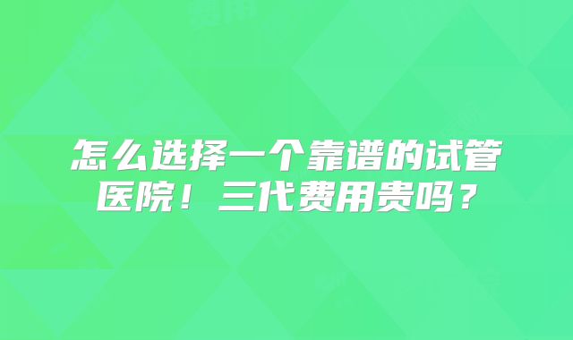怎么选择一个靠谱的试管医院！三代费用贵吗？