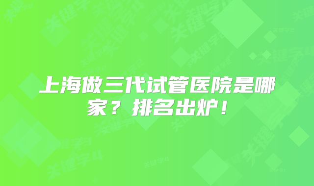 上海做三代试管医院是哪家？排名出炉！
