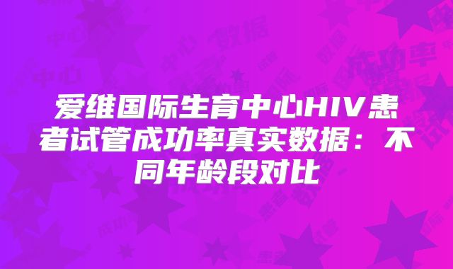 爱维国际生育中心HIV患者试管成功率真实数据:不同年龄段对比