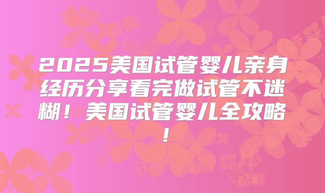 2025美国试管婴儿亲身经历分享看完做试管不迷糊！美国试管婴儿全攻略！