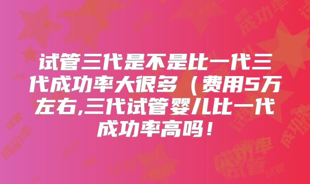 试管三代是不是比一代三代成功率大很多（费用5万左右,三代试管婴儿比一代成功率高吗！