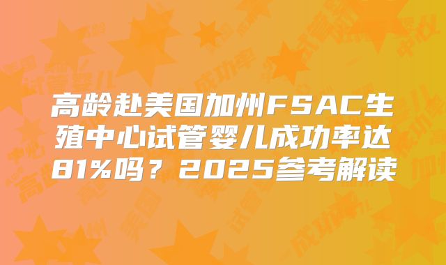 高龄赴美国加州FSAC生殖中心试管婴儿成功率达81%吗？2025参考解读