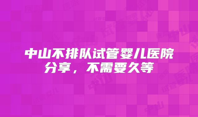中山不排队试管婴儿医院分享，不需要久等