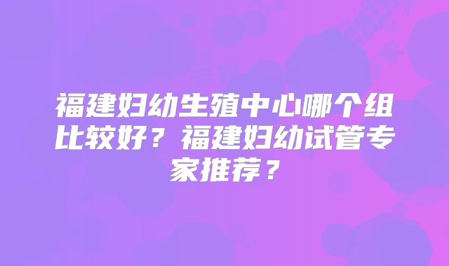 福建妇幼生殖中心哪个组比较好?福建妇幼试管专家推荐?