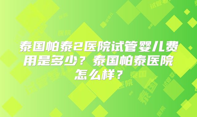 泰国帕泰2医院试管婴儿费用是多少?泰国帕泰医院怎么样?