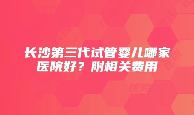 长沙第三代试管婴儿哪家医院好?附相关费用