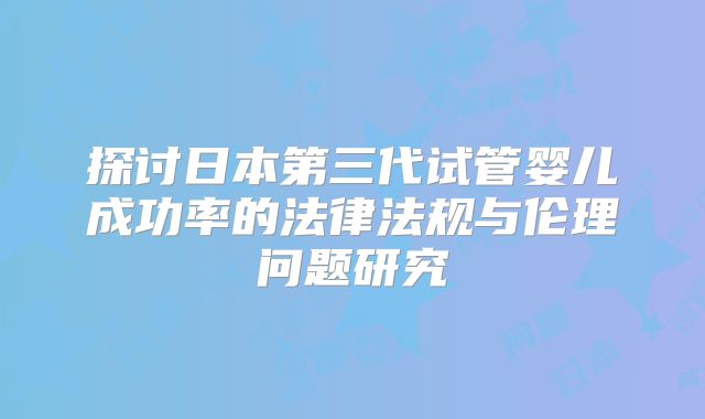 探讨日本第三代试管婴儿成功率的法律法规与伦理问题研究