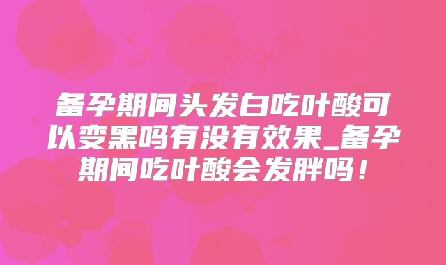 备孕期间头发白吃叶酸可以变黑吗有没有效果_备孕期间吃叶酸会发胖吗!