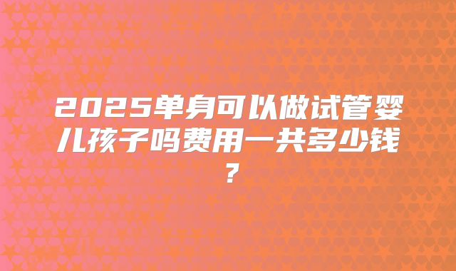 2025单身可以做试管婴儿孩子吗费用一共多少钱?