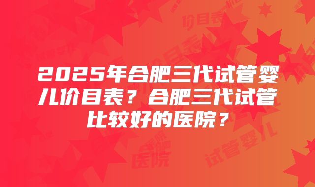 2025年合肥三代试管婴儿价目表？合肥三代试管比较好的医院？
