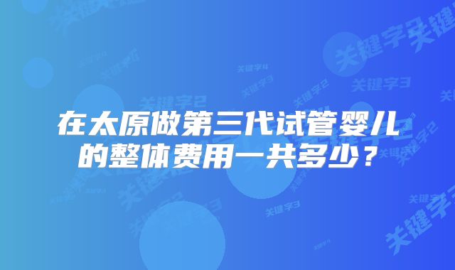 在太原做第三代试管婴儿的整体费用一共多少？