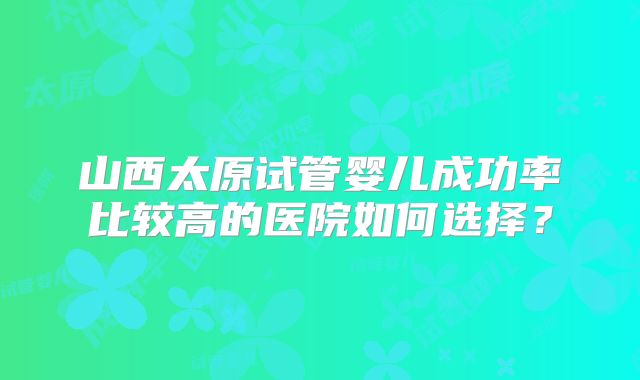 山西太原试管婴儿成功率比较高的医院如何选择？