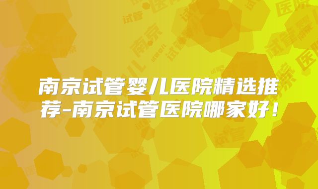 南京试管婴儿医院精选推荐-南京试管医院哪家好！