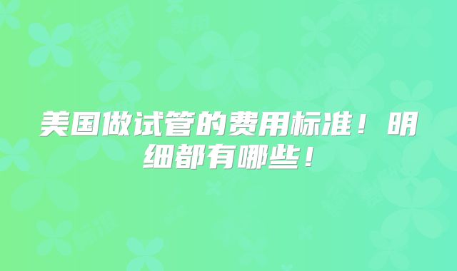 美国做试管的费用标准！明细都有哪些！