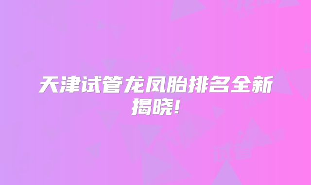 天津试管龙凤胎排名全新揭晓!