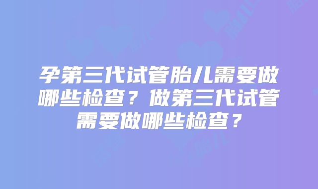 孕第三代试管胎儿需要做哪些检查？做第三代试管需要做哪些检查？