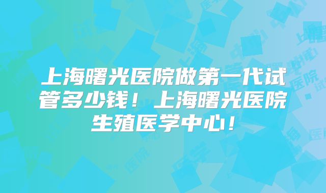 上海曙光医院做第一代试管多少钱！上海曙光医院生殖医学中心！