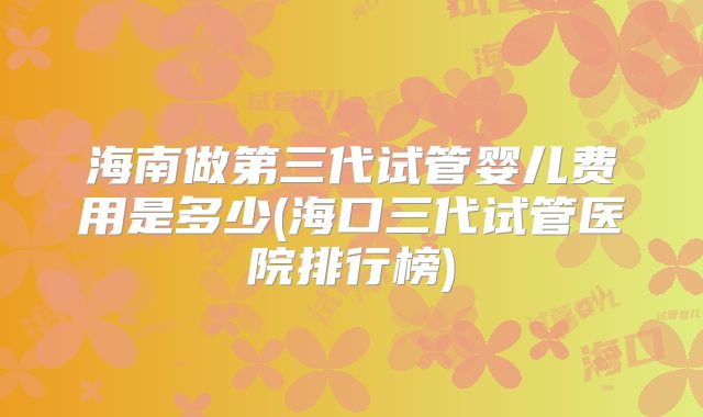 海南做第三代试管婴儿费用是多少(海口三代试管医院排行榜)