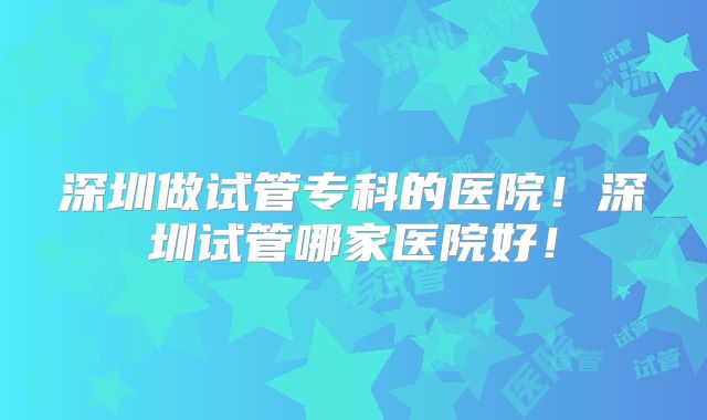 深圳做试管专科的医院！深圳试管哪家医院好！