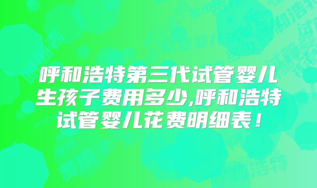 呼和浩特第三代试管婴儿生孩子费用多少,呼和浩特试管婴儿花费明细表！