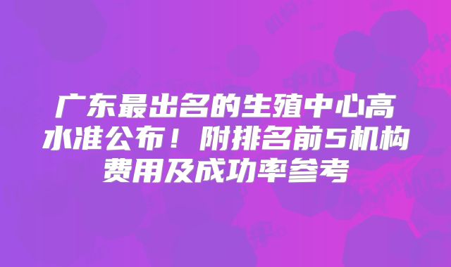 广东最出名的生殖中心高水准公布！附排名前5机构费用及成功率参考