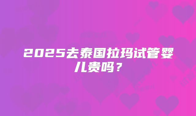 2025去泰国拉玛试管婴儿贵吗？