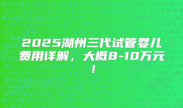 2025湖州三代试管婴儿费用详解，大概8-10万元！