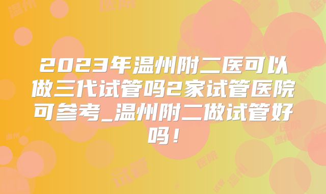 2023年温州附二医可以做三代试管吗2家试管医院可参考_温州附二做试管好吗！