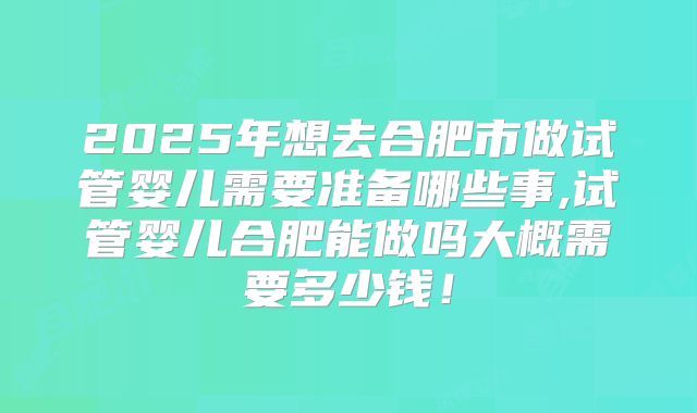 2025年想去合肥市做试管婴儿需要准备哪些事,试管婴儿合肥能做吗大概需要多少钱!