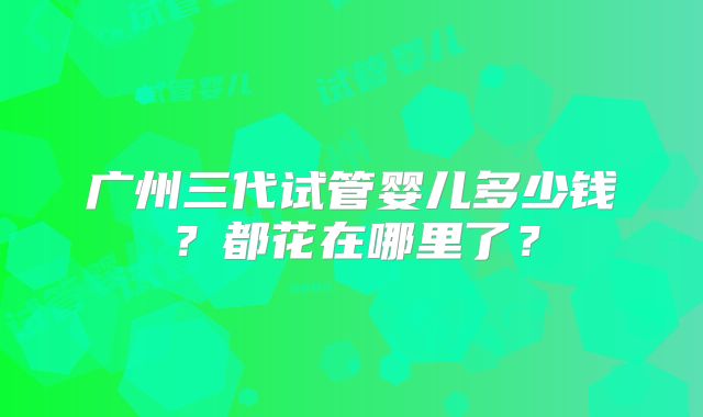 广州三代试管婴儿多少钱？都花在哪里了？