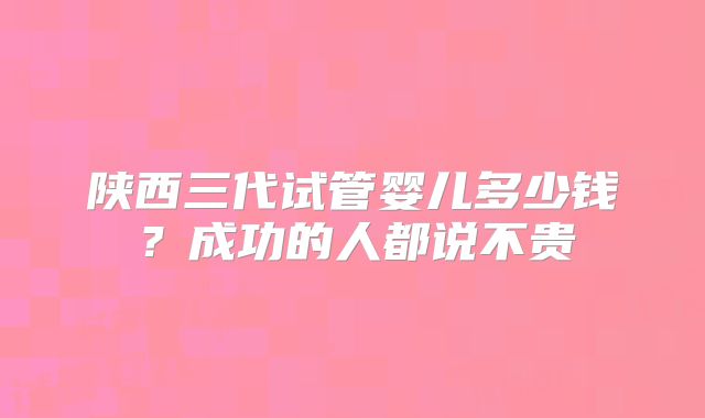 陕西三代试管婴儿多少钱？成功的人都说不贵