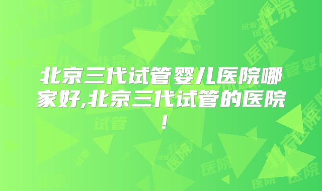 北京三代试管婴儿医院哪家好,北京三代试管的医院！