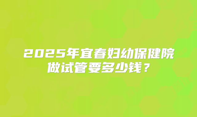 2025年宜春妇幼保健院做试管要多少钱?