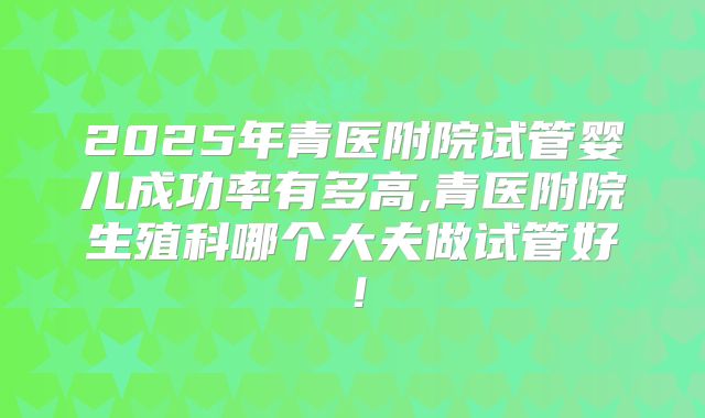 2025年青医附院试管婴儿成功率有多高,青医附院生殖科哪个大夫做试管好！