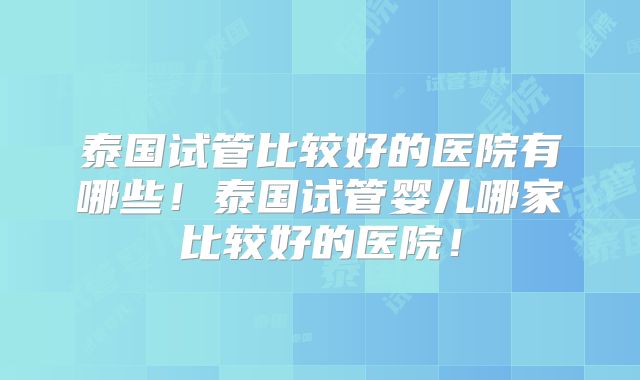 泰国试管比较好的医院有哪些！泰国试管婴儿哪家比较好的医院！