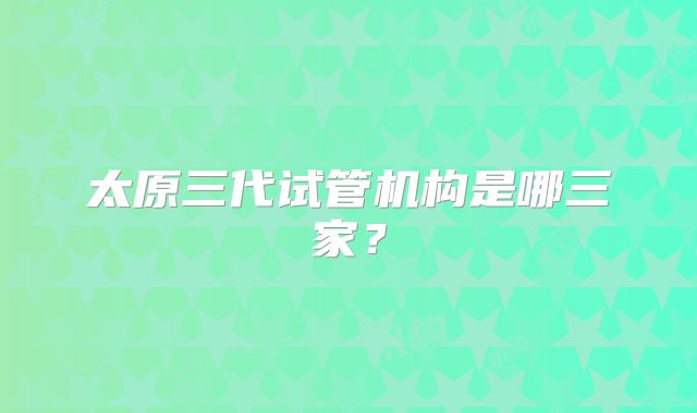 太原三代试管机构是哪三家？