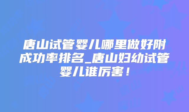 唐山试管婴儿哪里做好附成功率排名_唐山妇幼试管婴儿谁厉害!