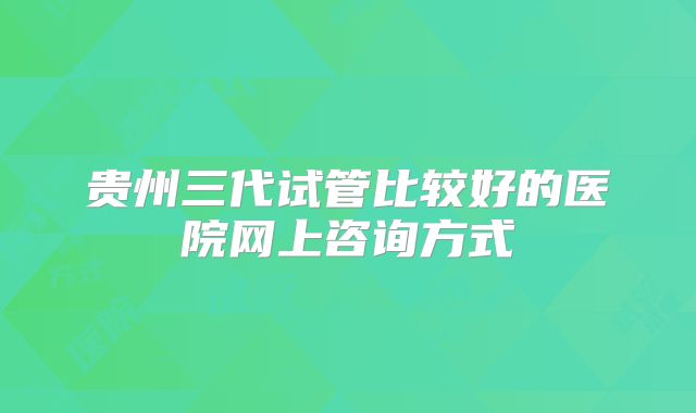 贵州三代试管比较好的医院网上咨询方式