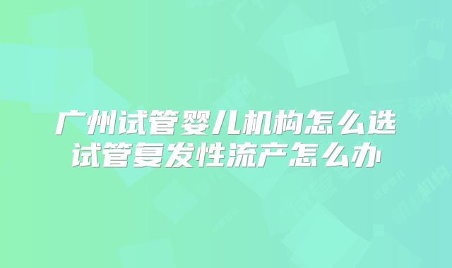 广州试管婴儿机构怎么选试管复发性流产怎么办