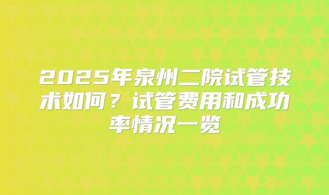 2025年泉州二院试管技术如何？试管费用和成功率情况一览